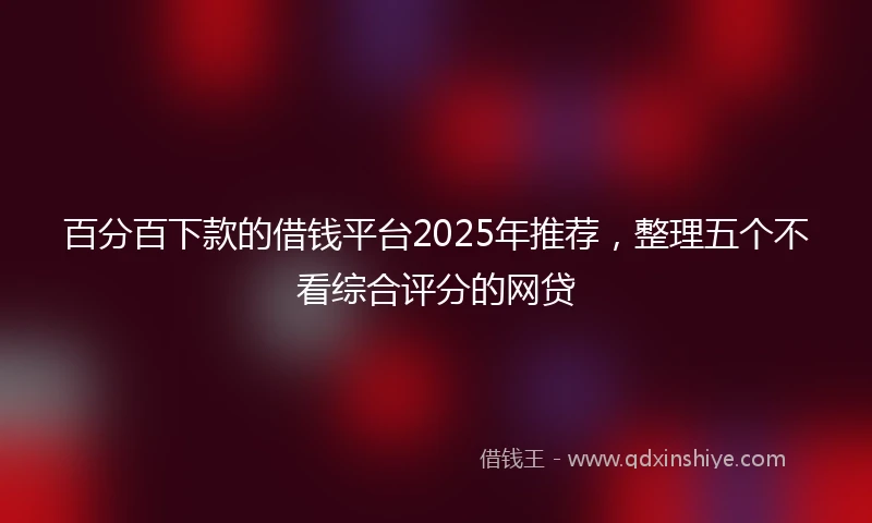 百分百下款的借钱平台2025年推荐，整理五个不看综合评分的网贷