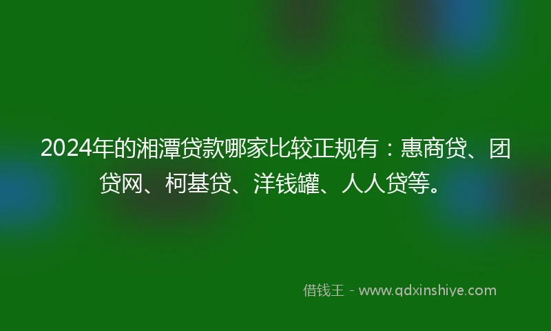 2024年的湘潭贷款哪家比较正规有：惠商贷、团贷网、柯基贷、洋钱罐、人人贷等。