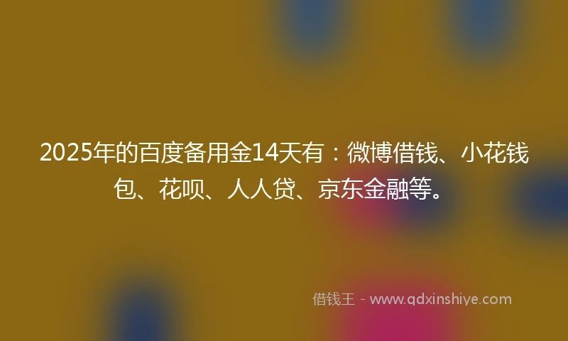 2025年的百度备用金14天有：微博借钱、小花钱包、花呗、人人贷、京东金融等。