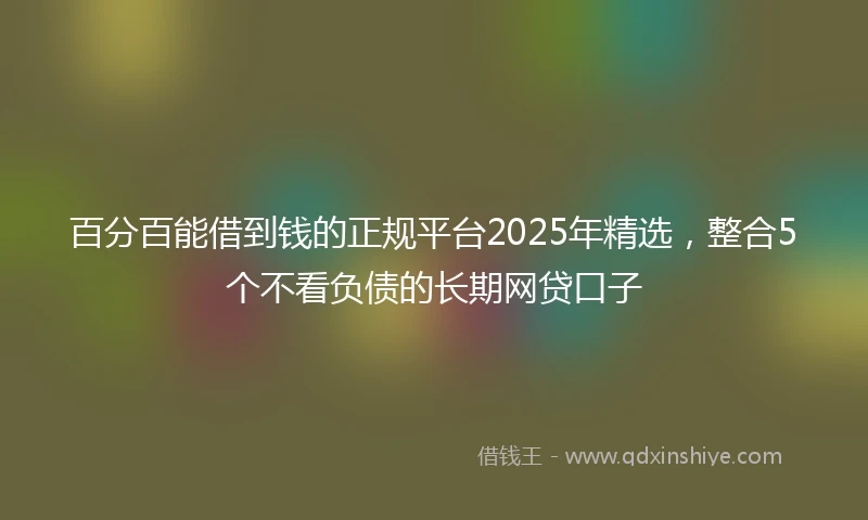 百分百能借到钱的正规平台2025年精选，整合5个不看负债的长期网贷口子