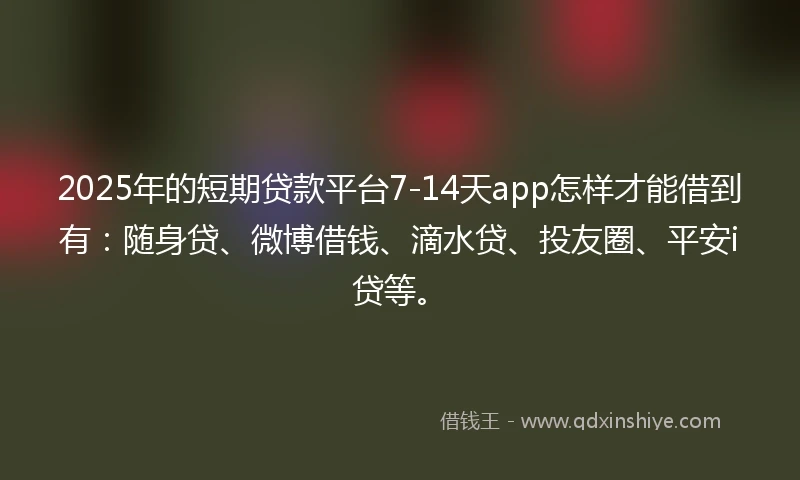 2025年的短期贷款平台7-14天app怎样才能借到有：随身贷、微博借钱、滴水贷、投友圈、平安i贷等。