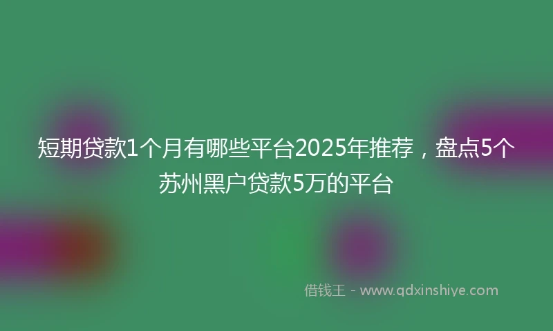 短期贷款1个月有哪些平台2025年推荐，盘点5个苏州黑户贷款5万的平台