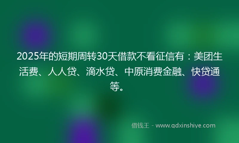 2025年的短期周转30天借款不看征信有：美团生活费、人人贷、滴水贷、中原消费金融、快贷通等。