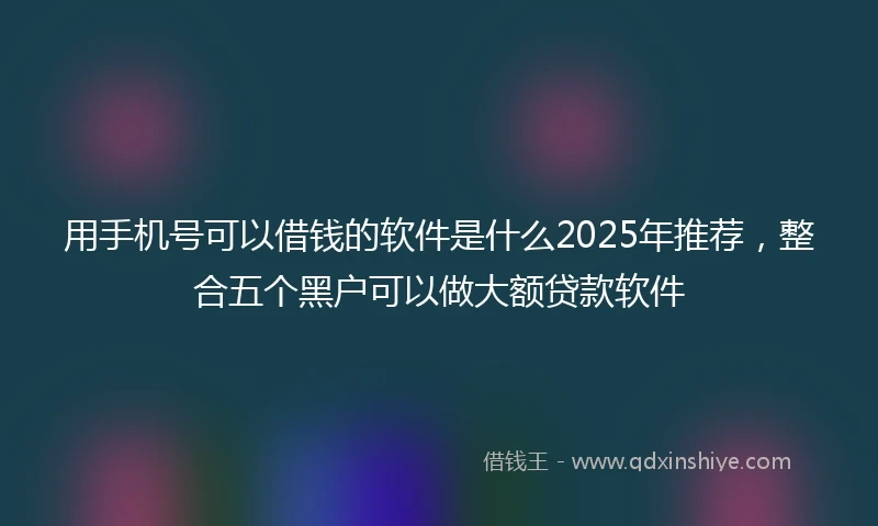 用手机号可以借钱的软件是什么2025年推荐，整合五个黑户可以做大额贷款软件