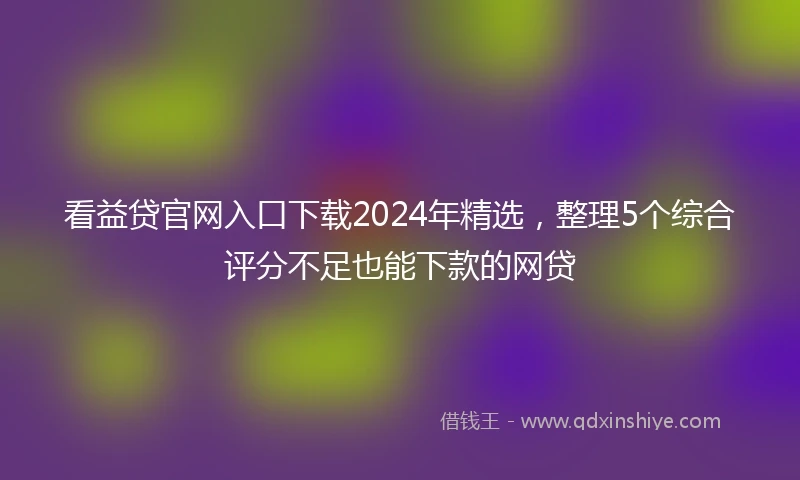 看益贷官网入口下载2024年精选，整理5个综合评分不足也能下款的网贷