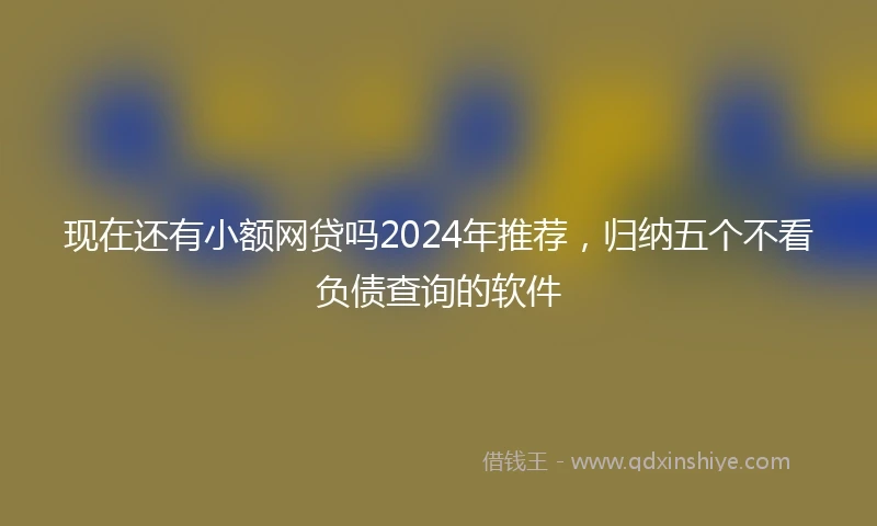 现在还有小额网贷吗2024年推荐，归纳五个不看负债查询的软件