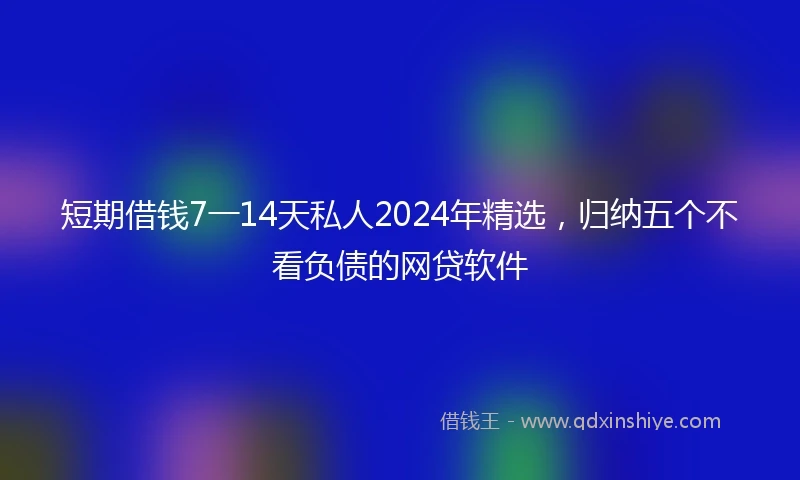 短期借钱7一14天私人2024年精选，归纳五个不看负债的网贷软件