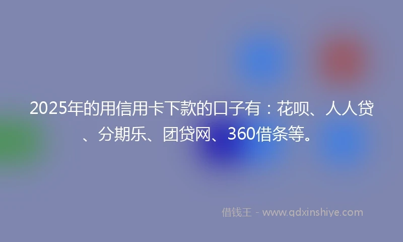 2025年的用信用卡下款的口子有：花呗、人人贷、分期乐、团贷网、360借条等。