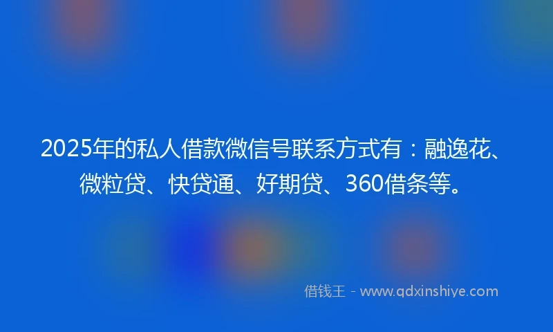 2025年的私人借款微信号联系方式有：融逸花、微粒贷、快贷通、好期贷、360借条等。
