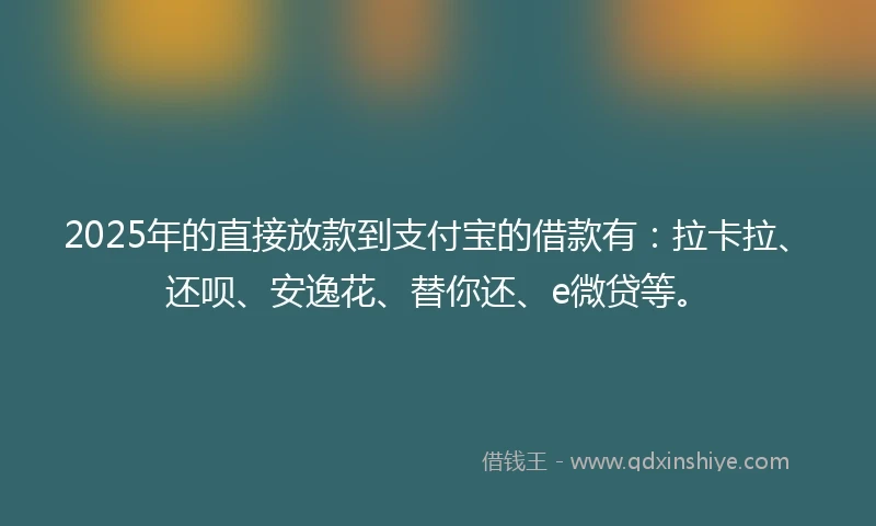 2025年的直接放款到支付宝的借款有：拉卡拉、还呗、安逸花、替你还、e微贷等。
