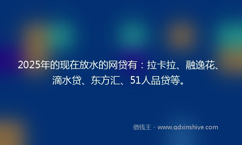 2025年的现在放水的网贷有：拉卡拉、融逸花、滴水贷、东方汇、51人品贷等。