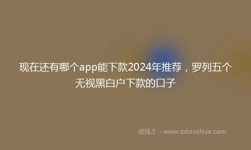 现在还有哪个app能下款2024年推荐，罗列五个无视黑白户下款的口子