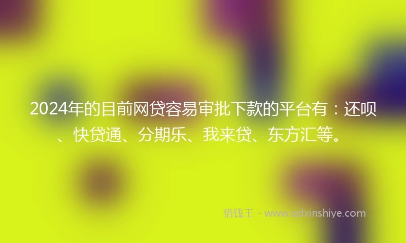2024年的目前网贷容易审批下款的平台有：还呗、快贷通、分期乐、我来贷、东方汇等。