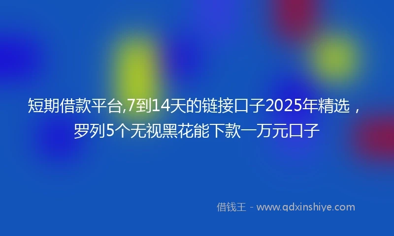 短期借款平台,7到14天的链接口子2025年精选，罗列5个无视黑花能下款一万元口子