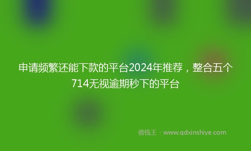 申请频繁还能下款的平台2024年推荐，整合五个714无视逾期秒下的平台