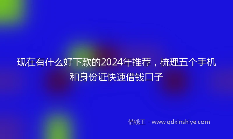 现在有什么好下款的2024年推荐，梳理五个手机和身份证快速借钱口子