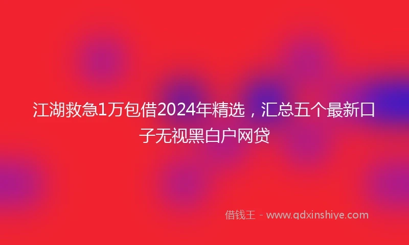 江湖救急1万包借2024年精选，汇总五个最新口子无视黑白户网贷