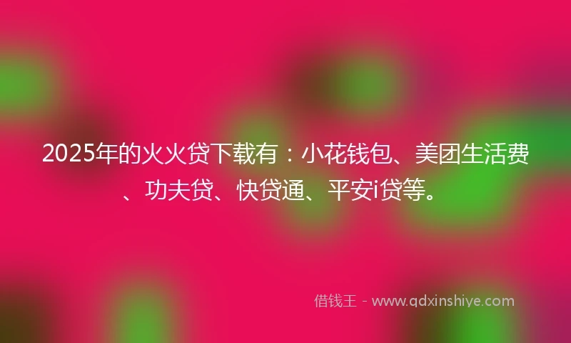 2025年的火火贷下载有：小花钱包、美团生活费、功夫贷、快贷通、平安i贷等。