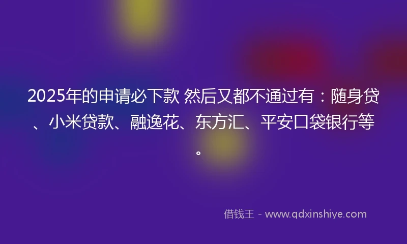 2025年的申请必下款 然后又都不通过有：随身贷、小米贷款、融逸花、东方汇、平安口袋银行等。