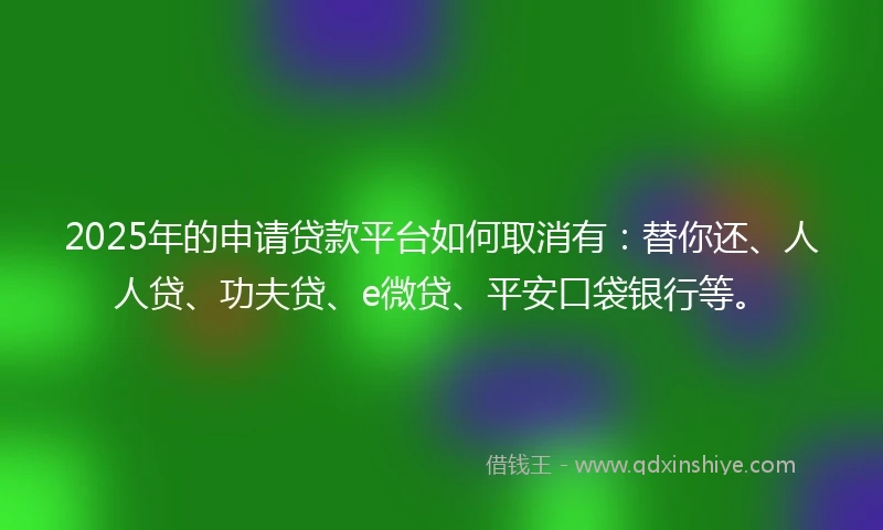 2025年的申请贷款平台如何取消有：替你还、人人贷、功夫贷、e微贷、平安口袋银行等。