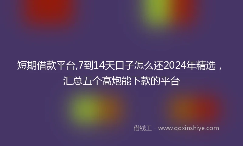 短期借款平台,7到14天口子怎么还2024年精选，汇总五个高炮能下款的平台
