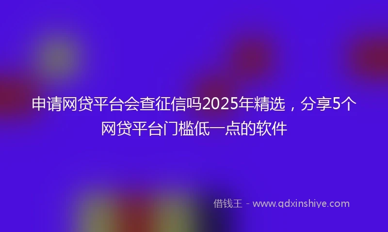 申请网贷平台会查征信吗2025年精选,分享5个网贷平台门槛低一点的软件