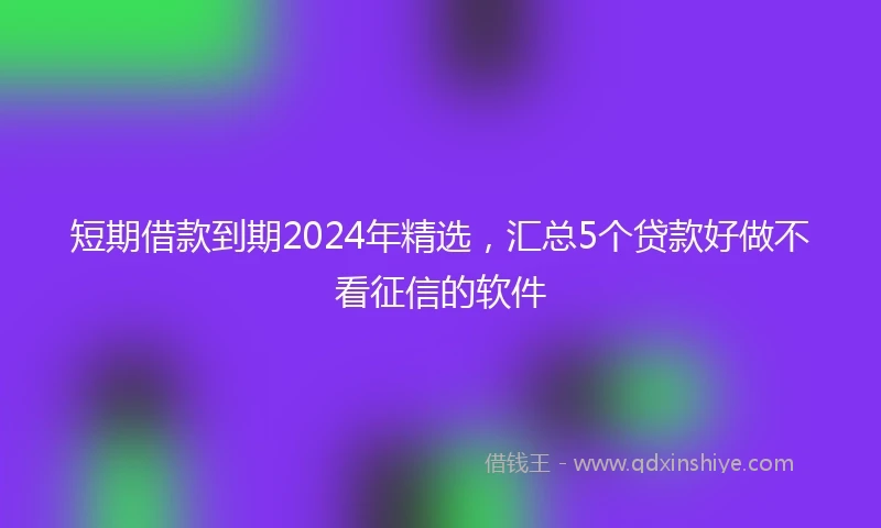 短期借款到期2024年精选，汇总5个贷款好做不看征信的软件