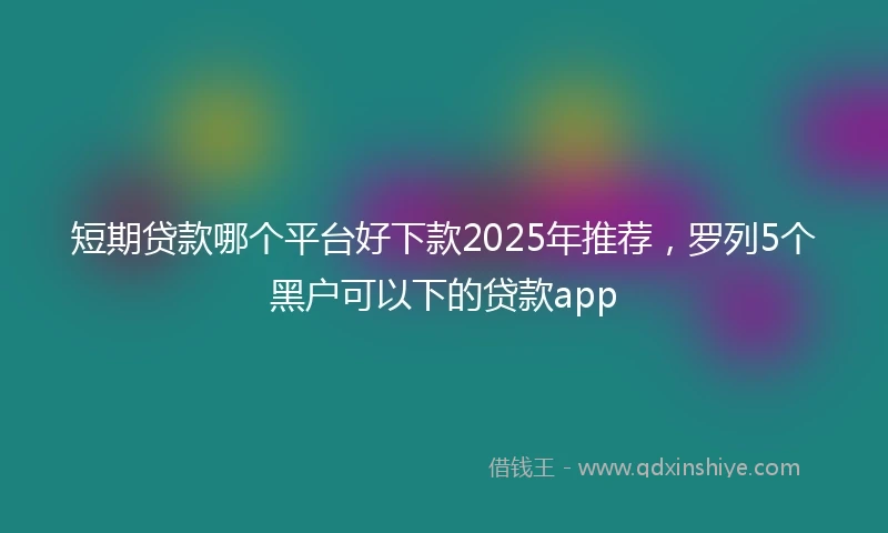 短期贷款哪个平台好下款2025年推荐，罗列5个黑户可以下的贷款app