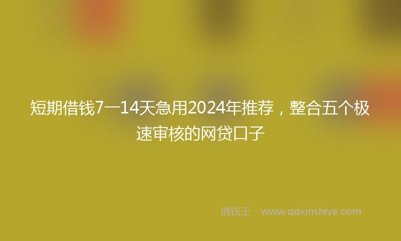 短期借钱7一14天急用2024年推荐，整合五个极速审核的网贷口子