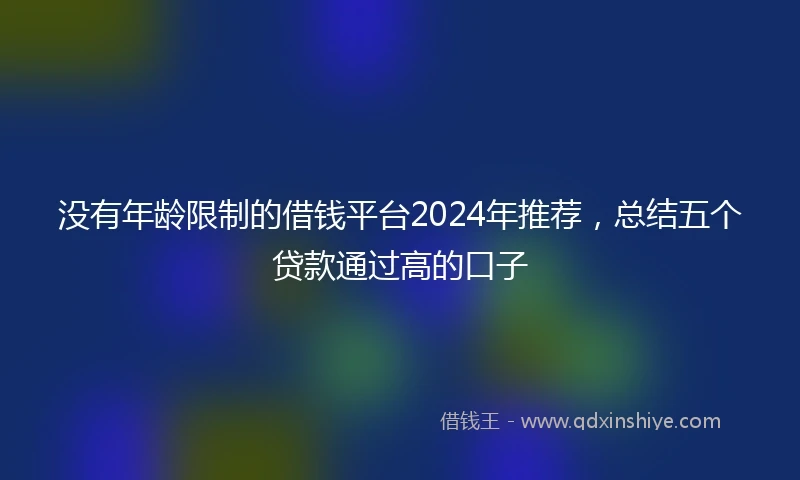 没有年龄限制的借钱平台2024年推荐，总结五个贷款通过高的口子