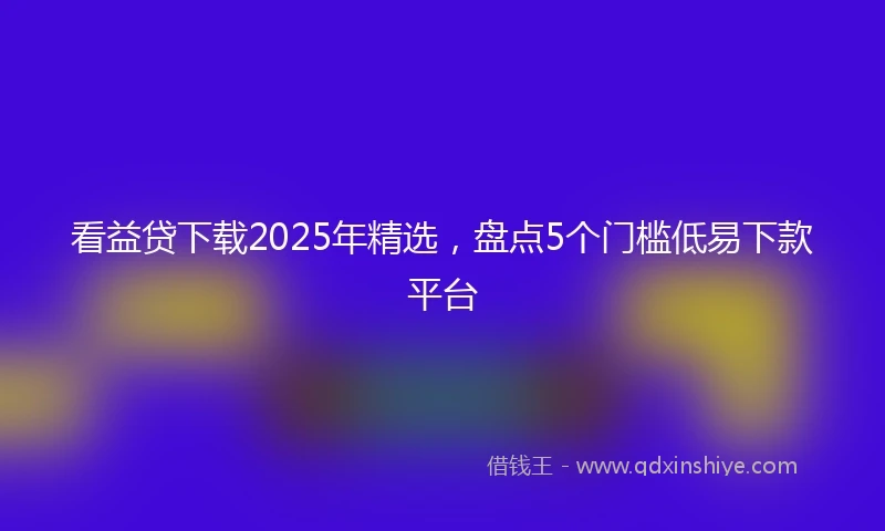 看益贷下载2025年精选，盘点5个门槛低易下款平台