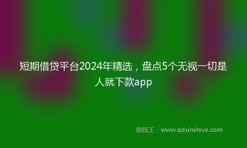 短期借贷平台2024年精选，盘点5个无视一切是人就下款app