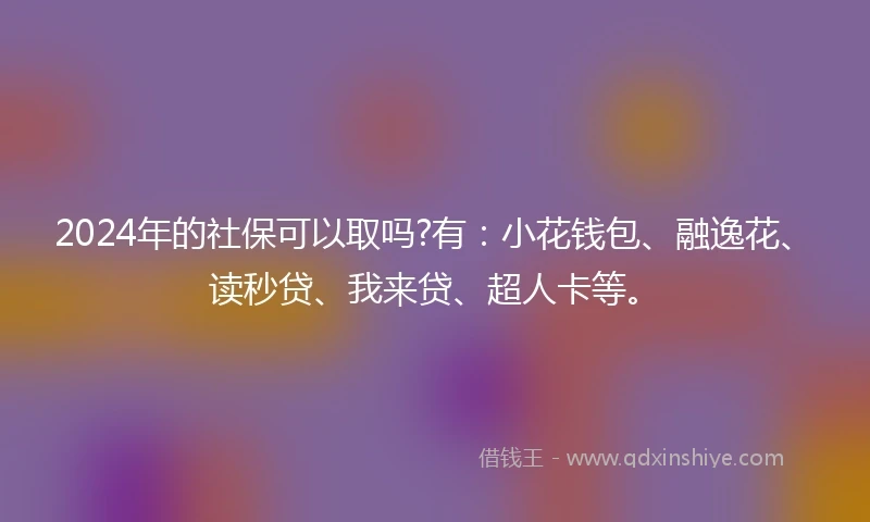2024年的社保可以取吗?有：小花钱包、融逸花、读秒贷、我来贷、超人卡等。