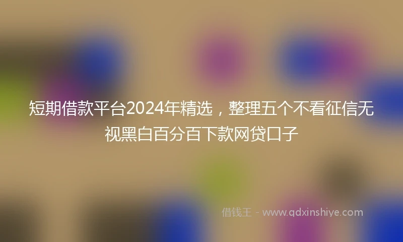 短期借款平台2024年精选，整理五个不看征信无视黑白百分百下款网贷口子