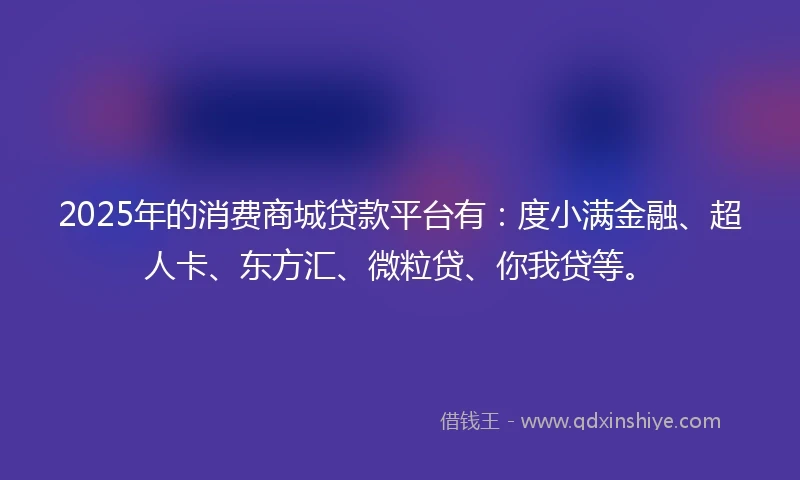 2025年的消费商城贷款平台有：度小满金融、超人卡、东方汇、微粒贷、你我贷等。