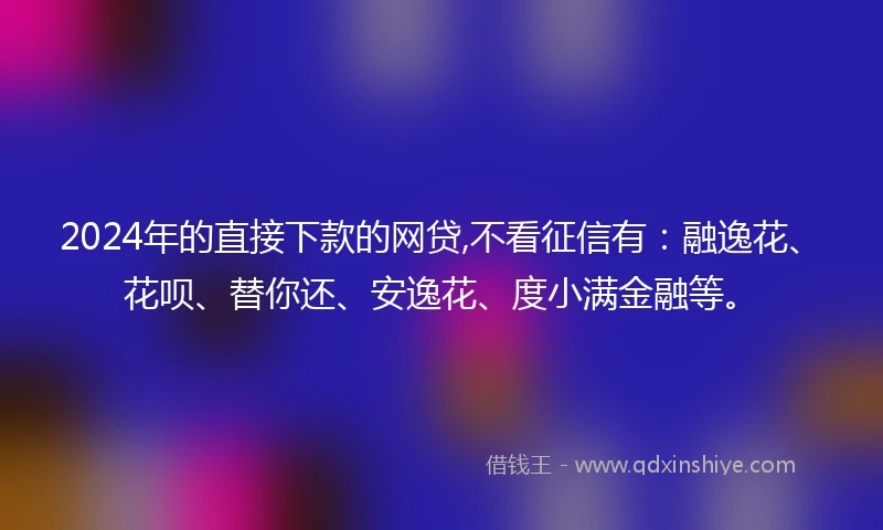 2024年的直接下款的网贷,不看征信有：融逸花、花呗、替你还、安逸花、度小满金融等。