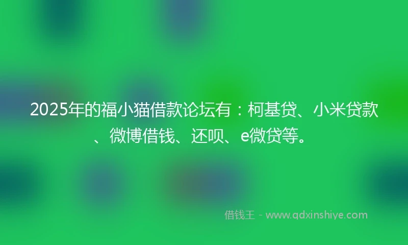 2025年的福小猫借款论坛有：柯基贷、小米贷款、微博借钱、还呗、e微贷等。