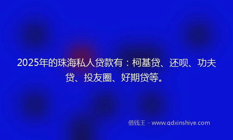 2025年的珠海私人贷款有：柯基贷、还呗、功夫贷、投友圈、好期贷等。