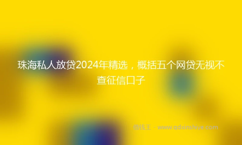 珠海私人放贷2024年精选，概括五个网贷无视不查征信口子