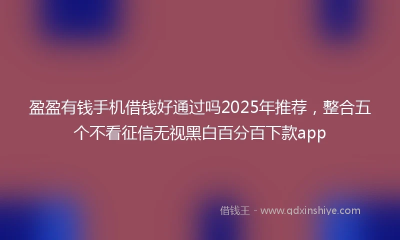盈盈有钱手机借钱好通过吗2025年推荐，整合五个不看征信无视黑白百分百下款app