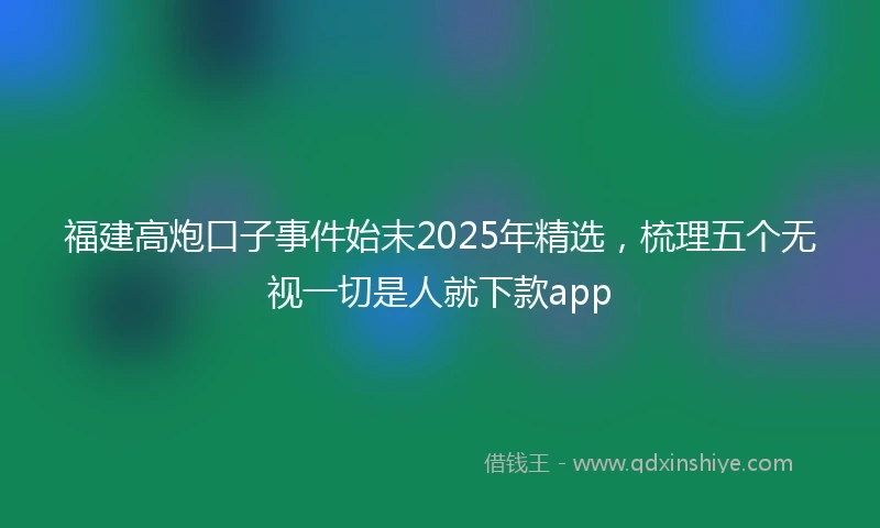 福建高炮口子事件始末2025年精选，梳理五个无视一切是人就下款app