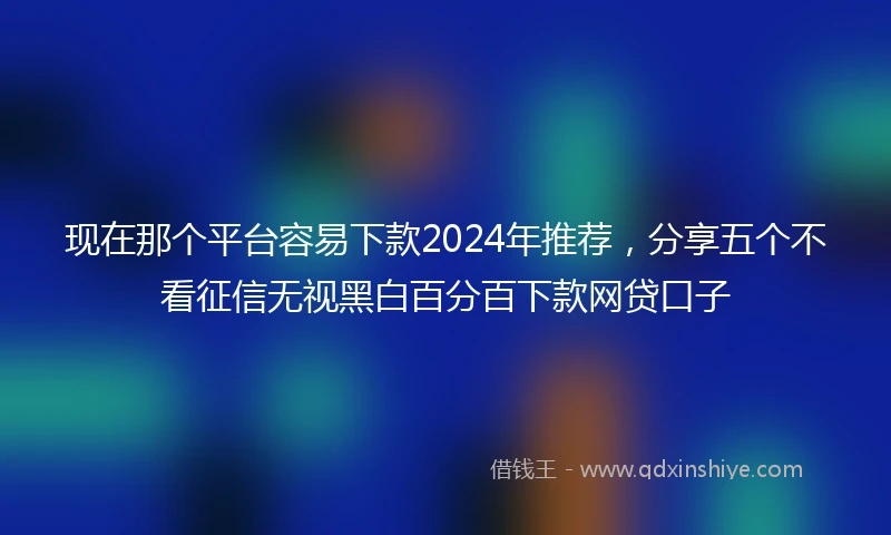 现在那个平台容易下款2024年推荐，分享五个不看征信无视黑白百分百下款网贷口子