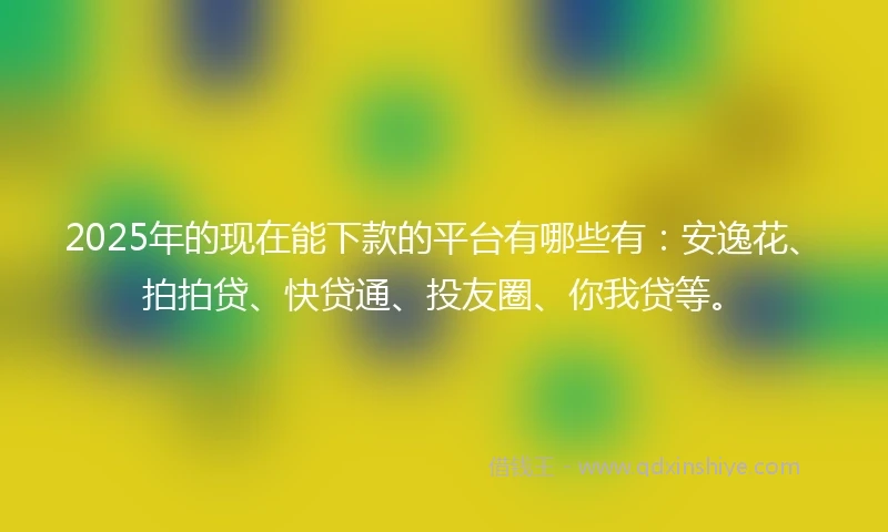 2025年的现在能下款的平台有哪些有：安逸花、拍拍贷、快贷通、投友圈、你我贷等。
