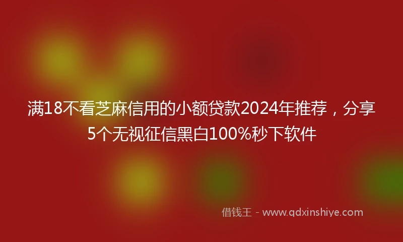 满18不看芝麻信用的小额贷款2024年推荐，分享5个无视征信黑白100%秒下软件