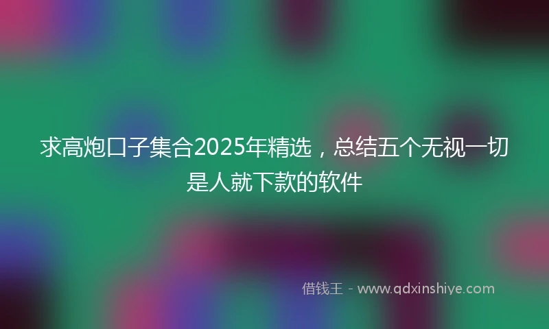 求高炮口子集合2025年精选，总结五个无视一切是人就下款的软件