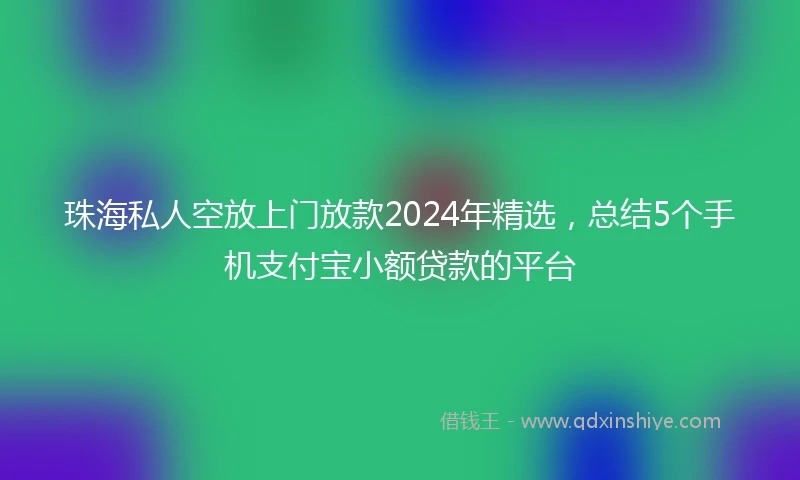 珠海私人空放上门放款2024年精选，总结5个手机支付宝小额贷款的平台