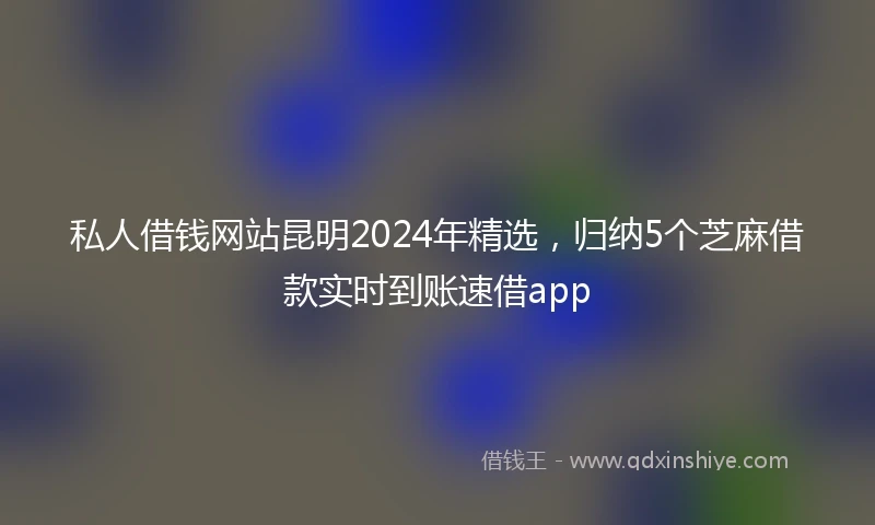 私人借钱网站昆明2024年精选，归纳5个芝麻借款实时到账速借app