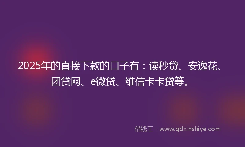 2025年的直接下款的口子有：读秒贷、安逸花、团贷网、e微贷、维信卡卡贷等。