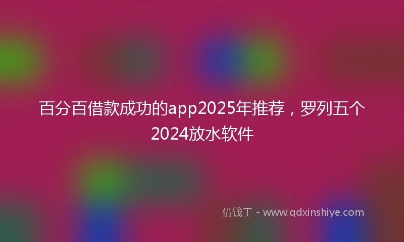 百分百借款成功的app2025年推荐，罗列五个2024放水软件