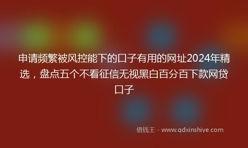 申请频繁被风控能下的口子有用的网址2024年精选，盘点五个不看征信无视黑白百分百下款网贷口子